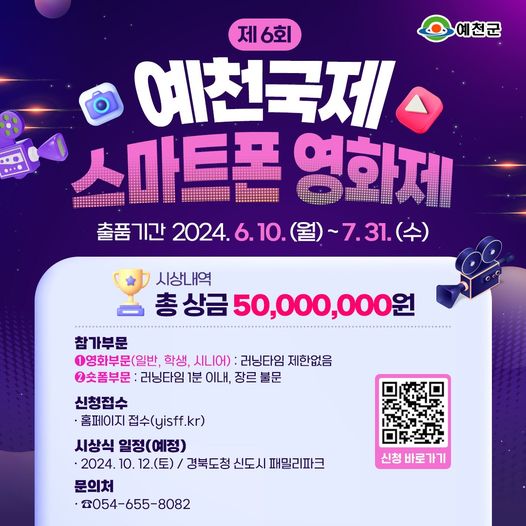 제 6회 예천국제 스마트폰 영화제 출품기간 024. 6. 10. (월) ~ 7. 31. (수) 시상내역 총 상금 50,000,000원 참가부문 ① 영화부문(일반, 학생, 시니어) : 러닝타임 제한없음 ② 숏폼부문 : 러닝타임 1분 이내, 장르 불문 신청접수 - 홈페이지 접수(yisff.kr) 시상식 일정(예정) - 2024. 10. 12.(토) / 경북도청 신도시 패밀리파크 문의처 : ☎ 054-655-8082